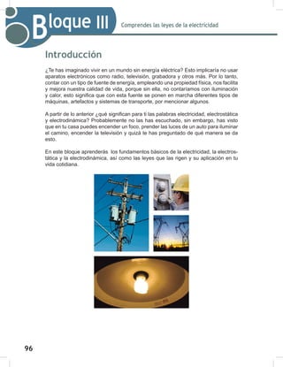96
98
Comprendes las leyes de la electricidad
Bloque III
Introducción
¿Te has imaginado vivir en un mundo sin energía eléctrica? Esto implicaría no usar
aparatos electrónicos como radio, televisión, grabadora y otros más. Por lo tanto,
contar con un tipo de fuente de energía, empleando una propiedad física, nos facilita
y mejora nuestra calidad de vida, porque sin ella, no contaríamos con iluminación
y calor, esto significa que con esta fuente se ponen en marcha diferentes tipos de
máquinas, artefactos y sistemas de transporte, por mencionar algunos.
A partir de lo anterior ¿qué significan para ti las palabras electricidad, electrostática
y electrodinámica? Probablemente no las has escuchado, sin embargo, has visto
que en tu casa puedes encender un foco, prender las luces de un auto para iluminar
el camino, encender la televisión y quizá te has preguntado de qué manera se da
esto.
En este bloque aprenderás los fundamentos básicos de la electricidad, la electros-
tática y la electrodinámica, así como las leyes que las rigen y su aplicación en tu
vida cotidiana.
 
