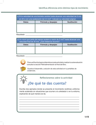 121
Identificas diferencias entre distintos tipos de movimiento
c) Si la velocidad de una bicicleta cambia hasta alcanzar una velocidad de 8 m/s
en 20 s con una aceleración de 0.3 m/s2
. Calcular su velocidad original.
Datos Fórmula y despejes Sustitución
Resultado: _____________________________________
d) Un móvil que parte del reposo acelera a razón de 5 m/s2
hasta alcanzar una
velocidad final de 30 m/s. ¿Qué distancia recorrió?
Datos Fórmula y despejes Sustitución
Resultado: _____________________________________
Paraverificarloslogrosobtenidosenestaactividadyrealizartuautoevaluación
consulta la sección Retroalimentación al final del libro.
Guarda el desarrollo y solución de esta actividad en tu portafolio de
evidencias.
Reflexionemos sobre la actividad
¿De qué te das cuenta?
Escribe dos ejemplos donde se presente el movimiento rectilíneo uniforme-
mente acelerado en situaciones que ocurran a tu alrededor o en tu entorno,
explicando de qué manera se da.
_____________________________________________________________
_____________________________________________________________
_____________________________________________________________
_____________________________________________________________
_____________________________________________________________
_____________________________________________________________
119
 