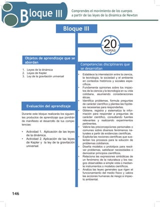 148
Comprendes el movimiento de los cuerpos
a partir de las leyes de la dinámica de Newton
Bloque III
148
1. Leyes de la dinámica
2. Leyes de Kepler
3. Ley de la gravitación universal
20
HORAS
Bloque III
Objetos de aprendizaje que se
abordan
Evaluación del aprendizaje
Competencias disciplinares que
se desarrollan
• Establece la interrelación entre la ciencia,
la tecnología, la sociedad y el ambiente
en contextos históricos y sociales espe-
cíficos.
• Fundamenta opiniones sobre los impac-
tos de la ciencia y la tecnología en su vida
cotidiana, asumiendo consideraciones
éticas.
• Identifica problemas, formula preguntas
de carácter científico y plantea las hipóte-
sis necesarias para responderlas.
• Obtiene, registra y sistematiza la infor-
mación para responder a preguntas de
carácter científico, consultando fuentes
relevantes y realizando experimentos
pertinentes.
• Valora las preconcepciones personales o
comunes sobre diversos fenómenos na-
turales a partir de evidencias científicas.
• Explicita las nociones científicas que sus-
tentan los procesos para la solución de
problemas cotidianos.
• Diseña modelos o prototipos para resol-
ver problemas, satisfacer necesidades o
demostrar principios científicos.
• Relaciona las expresiones simbólicas de
un fenómeno de la naturaleza y los ras-
gos observables a simple vista o median-
te instrumentos o modelos científicos.
• Analiza las leyes generales que rigen el
funcionamiento del medio físico y valora
las acciones humanas de riesgo e impac-
to ambiental.
Durante este bloque realizarás los siguien-
tes productos de aprendizaje que pondrán
de manifiesto el desarrollo de tus compe-
tencias:
• Actividad 1. Aplicación de las leyes
de la dinámica.
• Actividad 2. Aplicación de las leyes
de Kepler y la ley de la gravitación
universal.
146
 