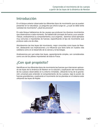 149
Comprendes el movimiento de los cuerpos
a partir de las leyes de la dinámica de Newton
149
Introducción
En el bloque anterior observaste los diferentes tipos de movimiento que se pueden
presentar en la naturaleza. La pregunta que ahora surge es: ¿a qué se debe tanta
variedad de movimiento? ¿Qué los provoca?
En este bloque hablaremos de las causas que producen los diversos movimientos
que observamos a cada momento. Se hablará del concepto de fuerza y sus caracte-
rísticas, analizaremos su comportamiento y sus orígenes, daremos varios ejemplos
muy comunes e importantes de fuerzas; especificando el tipo de movimiento que
produce cada una de ellas.
Abordaremos las tres leyes del movimiento, mejor conocidas como leyes de New-
ton, destacando sus implicaciones y la influencia que tiene tanto en nuestra vida
cotidiana como en el desarrollo de la ciencia y la tecnología.
Analizaremos por qué estas tres leyes, aparentemente simples, son consideradas
como uno de los pilares importantes de toda la Física.
¿Con qué propósito?
Identificas en los diferentes tipos de movimiento las fuerzas que intervienen aplican-
do las leyes de la dinámica de Newton en la solución y explicación del movimiento
de los cuerpos observables en tu entorno inmediato, utilizando la ley de la gravita-
ción universal para entender el comportamiento de los cuerpos, bajo la acción de
fuerzas gravitatorias y explicando el movimiento de los planetas en el sistema solar
utilizando las leyes de Kepler.
147
 