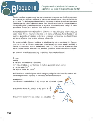 156
Comprendes el movimiento de los cuerpos
a partir de las leyes de la dinámica de Newton
Bloque III
156
Newton postula en su primera ley, que un cuerpo no cambia por sí solo en reposo o
en movimiento rectilíneo uniforme, a menos que se aplique un conjunto de fuerzas
sobre éste. Con esta ley considera que los cuerpos en movimiento están en constante
fricción, que los frena progresivamente. Esto resultaba totalmente nuevo respecto a
otros paradigmas que entendían que el reposo o movimiento de un cuerpo se debía
solamente a una fuerza aplicada pero no a una fricción.
Para el caso del movimiento rectilíneo uniforme, no hay una fuerza externa neta, es
decir, no se detiene naturalmente si no se le aplica una fuerza. Para el caso de los
cuerpos que están en reposo, se toma su velocidad como cero y si ésta cambia es
porque una fuerza neta ha sido aplicada sobre éste.
En su segunda ley, Newton habla de la relación entre fuerza y aceleración. Cuando
una fuerza neta actúa en un cuerpo en movimiento (cuya masa puede cambiar); la
fuerza modificará su estado, velocidad o dirección. Los cambios experimentados
serán proporcionales a la dirección, es decir, provocan aceleración en los cuerpos.
En términos matemáticos esta ley se expresa mediante la relación:
F = ma
Donde:
F = Fuerza (medida en N – Newtons)
m = masa (medida en kg) Cantidad de materia que existe en un cuerpo
a = aceleración (m/s2
)
De aquí se define N = kgm/s2
Esta fórmula la podemos poner en un triángulo para poder calcular cualquiera de las 3
variables presentes, “tapando” la variable que queramos conocer.
Por ejemplo,
Si queremos conocer la Fuerza (F), se tapa la d y queda F = (m)(a).
Si queremos masa (m), se tapa la m y queda m =
F
a
.
Si queremos aceleración (a), se tapa la a y queda a =
F
m
v
F
a
m
F
t
m
d
a
154
 