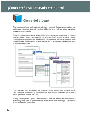 16
Cierre del bloque
Al terminar cada tema realizarás una actividad y producto final para que evalúes qué
tanto avanzaste y qué áreas de oportunidad tienes; se te pedirá analizar, investigar,
reflexionar y argumentar.
El libro incluye actividades de aprendizaje para que puedas autoevaluar tu desem-
peño en el logro de las competencias, por lo que al finalizar cada actividad puedes
consultar la retroalimentación de la misma. Ten presente que cada actividad debe
concretarse en una evidencia que recopilarás en tu cuaderno y concentrarás para
la evaluación del curso.
Los contenidos y las actividades se presentan de una manera atractiva. Aprovecha
cada pregunta, el contenido y las actividades, ya que cada una incidirá en tu creci-
miento personal, familiar y social.
Trabaja con tu profesor y con tus compañeros, acércate a ellos, resuelvan dudas y
aprendan juntos; date la oportunidad de construir con ellos este viaje. Que el curso
te sea interesante y fructífero.
Cierre de bloque II
Reflexiona sobre lo aprendido
Responde a los siguientes cuestionamientos.
1. ¿Por qué consideras que en nuestro universo existen tanta diversidad en los tipos
de movimiento?
__________________________________________________________________
__________________________________________________________________
__________________________________________________________________
__________________________________________________________________
2. ¿Qué importancia tendrá el saber resolver cuestiones donde esté involucrado
cualquier tipo de movimiento?
__________________________________________________________________
__________________________________________________________________
__________________________________________________________________
__________________________________________________________________
3. ¿Por qué crees que sea de utilidad conocer los procedimientos para resolver
situaciones donde se presente el tiro parabólico?
__________________________________________________________________
__________________________________________________________________
__________________________________________________________________
__________________________________________________________________
4. ¿Qué nuevas competencias has desarrollado con los temas vistos hasta ahora?
__________________________________________________________________
__________________________________________________________________
__________________________________________________________________
__________________________________________________________________
5. ¿De qué manera el estudio del movimiento de los objetos ha cambiado la forma
en que ves al mundo?
__________________________________________________________________
__________________________________________________________________
________________________________________________________________________
________________________________________________________________________
Identificas diferencias entre distintos tipos de movimiento
Evaluación del Bloque II
Lee detenidamente las preguntas y responde colocando una (X) en el nivel de avance que
consideras has logrado a lo largo del bloque II.
Interpretación del nivel de avance:
100-90% = Lo logré de manera independiente
89-70% = Requerí apoyo para construir el aprendizaje
69-50% = Fue difícil el proceso de aprendizaje y sólo lo logré parcialmente
49% o menor = No logré el aprendizaje
Conceptuales
Contenidos
Reconocer los conceptos físicos relativos al
movimiento.
Reconocer la diferencia entre distancia y
desplazamiento.
Reconocer la diferencia entre los significados
de la rapidez y velocidad de un objeto en
Física.
Reconocer el concepto de aceleración.
Reconocer los conceptos de caída libre y tiro
vertical.
Reconocer el movimiento en 2 dimensiones.
Reconocer el movimiento circular uniforme.
Nivel de avance
100-90% 89-70% 69-50%
49% o
menor
Identificas diferencias entre distintos tipos de movimiento
Bloque II
¿Qué aprenderás y cómo?
Contenidos Descripción Metodología
Conceptuales
1. Método científico
2. Magnitudes físicas y
su medición
3. Notación científica
• Realizando una lectura colaborativa
acerca del método científico.
• Elaborando un mapa conceptual de
los pasos del método científico.
• Realizando un listado de fenómenos
físicos que tengan relación con eco-
lógicos o recursos naturales que
ocurran en su localidad, región o
comunidad y en los cuales se están
realizando investigando actualmente.
• Realizando un proyecto de investi-
gación en trabajo colaborativo
acerca de una problemática ambien-
tal de su región o comunidad.
• Presentando al grupo sus
resultados.
• Elaborando un cuadro donde se
analice, con ejemplos cotidianos,
cuáles son magnitudes fundamen-
tales y cuáles son magnitudes
derivadas.
• Elaborando un cuadro comparativo
entre las magnitudes fundamentales
y las magnitudes derivadas.
• Elaborando un cuadro que conten
contenga las magnitudes fundamen-
tales y derivadas, así como sus uni-
dades de medida en los sistemas
SI, CGS y el inglés.
• Elaborando un algoritmo con las
reglas para el uso de las operacio-
nes con números expresados en
notación científica.
Reconoces el lenguaje técnico básico de la Física
Bloque I
¿Cómo está estructurado este libro?
14
 