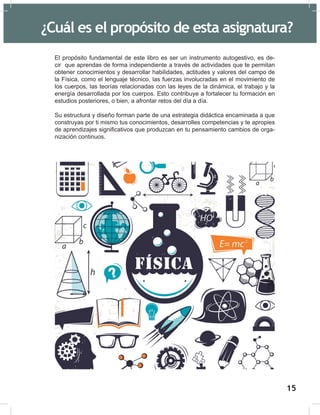 17
El propósito fundamental de este libro es ser un instrumento autogestivo, es de-
cir que aprendas de forma independiente a través de actividades que te permitan
obtener conocimientos y desarrollar habilidades, actitudes y valores del campo de
la Física, como el lenguaje técnico, las fuerzas involucradas en el movimiento de
los cuerpos, las teorías relacionadas con las leyes de la dinámica, el trabajo y la
energía desarrollada por los cuerpos. Esto contribuye a fortalecer tu formación en
estudios posteriores, o bien, a afrontar retos del día a día.
Su estructura y diseño forman parte de una estrategia didáctica encaminada a que
construyas por ti mismo tus conocimientos, desarrolles competencias y te apropies
de aprendizajes significativos que produzcan en tu pensamiento cambios de orga-
nización continuos.
¿Cuál es el propósito de esta asignatura?
15
 