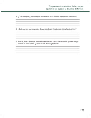 175
Comprendes el movimiento de los cuerpos
a partir de las leyes de la dinámica de Newton
175
3. ¿Qué ventajas y desventajas encuentras en la fricción de manera cotidiana?
__________________________________________________________________
__________________________________________________________________
__________________________________________________________________
__________________________________________________________________
4. ¿Qué nuevas competencias desarrollaste con los temas vistos hasta ahora?
__________________________________________________________________
__________________________________________________________________
__________________________________________________________________
__________________________________________________________________
5. Juan le dice a Ana que entre ellos existe una fuerza de atracción que es mayor
cuando la tiene cerca. ¿Tiene razón Juan? ¿Por qué?
__________________________________________________________________
__________________________________________________________________
__________________________________________________________________
__________________________________________________________________
173
 