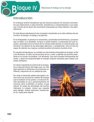 184
Relacionas el trabajo con la energía
Bloque IV
184
Introducción
En el bloque anterior estudiamos que las fuerzas producen los diversos movimien-
tos que observamos a cada momento, estudiamos su comportamiento y sus oríge-
nes a través de las leyes del movimiento propuestas por Isaac Newton y las ejem-
plificamos.
En este bloque estudiaremos tres conceptos importantes en la vida cotidiana del ser
humano: la energía, el trabajo y la potencia.
En la Antigüedad, la persona se sorprendía y asombraba de fenómenos y procesos
que se daban a su alrededor, aunque no podía explicar o comprender por qué su-
cedían; apreciaba cómo la fuerza de los vientos podía derribar un árbol durante una
tormenta, los efectos de las descargas eléctricas, o simplemente, cómo el Sol era
capaz de calentar sus cuerpos y proporcionarles iluminación durante el día.
En aquella remota época, se contaba con dos fuentes principales de energía: el Sol
y los alimentos. El astro rey les proveía de luz y calor, y además les permitía orien-
tarse en el mundo circundante. Los alimentos, que eran tomados directamente del
medio, y éstos les proporcionaban la energía corporal necesaria para realizar sus
tareas cotidianas.
Un hecho importante en el tema de la energía,
fue el descubrimiento del fuego pues con ello
logró aplicarlo en diferentes circunstancias co-
tidianas, mejorando así su calidad de vida.
Sin duda el desarrollo global está ligado a te-
mas como las acciones en materia de energía
que se realizan en los países; e involucran te-
mas asociados al uso y aprovechamiento de
recursos como el petróleo, el carbón, el gas
natural. En todas las actividades del hombre
interviene la energía, misma que necesita
para trabajar, realizar ejercicios, transformar,
en fin, hasta para respirar.
182
 