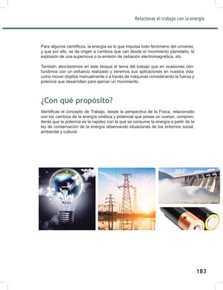 185
Relacionas el trabajo con la energía
185
Para algunos científicos, la energía es lo que impulsa todo fenómeno del universo,
y que por ello, se da origen a cambios que van desde el movimiento planetario, la
explosión de una supernova o la emisión de radiación electromagnética, etc.
También abordaremos en este bloque el tema del trabajo que en ocasiones con-
fundimos con un esfuerzo realizado y veremos sus aplicaciones en nuestra vida:
como mover objetos manualmente o a través de máquinas considerando la fuerza y
potencia que desarrollan para ejercer un movimiento.
¿Con qué propósito?
Identificas el concepto de Trabajo, desde la perspectiva de la Física, relacionado
con los cambios de la energía cinética y potencial que posee un cuerpo, compren-
derás que la potencia es la rapidez con la que se consume la energía a partir de la
ley de conservación de la energía observando situaciones de los entornos social,
ambiental y cultural.
185
Relacionas el trabajo con la energía
185
Para algunos científicos, la energía es lo que impulsa todo fenómeno del universo,
y que por ello, se da origen a cambios que van desde el movimiento planetario, la
explosión de una supernova o la emisión de radiación electromagnética, etc.
También abordaremos en este bloque el tema del trabajo que en ocasiones con-
fundimos con un esfuerzo realizado y veremos sus aplicaciones en nuestra vida:
como mover objetos manualmente o a través de máquinas considerando la fuerza y
potencia que desarrollan para ejercer un movimiento.
¿Con qué propósito?
Identificas el concepto de Trabajo, desde la perspectiva de la Física, relacionado
con los cambios de la energía cinética y potencial que posee un cuerpo, compren-
derás que la potencia es la rapidez con la que se consume la energía a partir de la
ley de conservación de la energía observando situaciones de los entornos social,
ambiental y cultural.
183
 