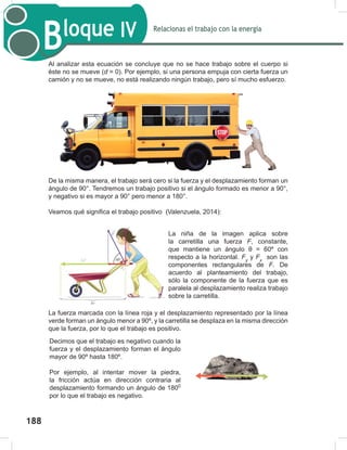 190
Relacionas el trabajo con la energía
Bloque IV
190
Al analizar esta ecuación se concluye que no se hace trabajo sobre el cuerpo si
éste no se mueve (d = 0). Por ejemplo, si una persona empuja con cierta fuerza un
camión y no se mueve, no está realizando ningún trabajo, pero sí mucho esfuerzo.
De la misma manera, el trabajo será cero si la fuerza y el desplazamiento forman un
ángulo de 90°. Tendremos un trabajo positivo si el ángulo formado es menor a 90°,
y negativo si es mayor a 90° pero menor a 180°.
Veamos qué significa el trabajo positivo (Valenzuela, 2014):
La fuerza marcada con la línea roja y el desplazamiento representado por la línea
verde forman un ángulo menor a 90º, y la carretilla se desplaza en la misma dirección
que la fuerza, por lo que el trabajo es positivo.
La niña de la imagen aplica sobre
la carretilla una fuerza F, constante,
que mantiene un ángulo θ = 60º con
respecto a la horizontal. Fy
y Fx
son las
componentes rectangulares de F. De
acuerdo al planteamiento del trabajo,
sólo la componente de la fuerza que es
paralela al desplazamiento realiza trabajo
sobre la carretilla.
Decimos que el trabajo es negativo cuando la
fuerza y el desplazamiento forman el ángulo
mayor de 90º hasta 180º.
Por ejemplo, al intentar mover la piedra,
la fricción actúa en dirección contraria al
desplazamiento formando un ángulo de 1800
por lo que el trabajo es negativo.
188
 