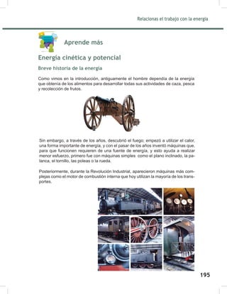 197
Relacionas el trabajo con la energía
197
Aprende más
Energía cinética y potencial
Breve historia de la energía
Como vimos en la introducción, antiguamente el hombre dependía de la energía
que obtenía de los alimentos para desarrollar todas sus actividades de caza, pesca
y recolección de frutos.
Sin embargo, a través de los años, descubrió el fuego; empezó a utilizar el calor,
una forma importante de energía, y con el pasar de los años inventó máquinas que,
para que funcionen requieren de una fuente de energía, y esto ayuda a realizar
menor esfuerzo, primero fue con máquinas simples como el plano inclinado, la pa-
lanca, el tornillo, las poleas o la rueda.
	
  
Posteriormente, durante la Revolución Industrial, aparecieron máquinas más com-
plejas como el motor de combustión interna que hoy utilizan la mayoría de los trans-
portes.
195
 