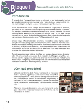 Reconoces el lenguaje técnico básico de la Física
Bloque I
20
Introducción
El lenguaje de la Física y de la tecnología es universal, ya que las leyes y los hechos
que estudian se expresan de manera precisa y clara, teniendo exactamente el mis-
mo significado para cualquier persona y en cualquier lugar del mundo.
Todas las cantidades físicas siempre son resultado de un proceso de medición,
que deriva de una comparación con un patrón previamente establecido o conocido.
Por ejemplo: si deseamos determinar la longitud de una tira metálica, utilizando
los instrumentos adecuados, podemos decir que la tira mide 2 m; es decir, que se
comparó con un patrón de longitud llamado metro. Esta misma longitud se puede
representar en el sistema inglés como 78.74 pulgadas o 6.56 pies.
En este bloque reflexionarás sobre la inmensa variedad de cosas, objetos, sustan-
cias y fenómenos que se pueden “medir” en la naturaleza utilizando diferentes siste-
mas de unidades de medida y con diversos instrumentos de medición. Observarás
la relación y el impacto que la ciencia y la tecnología tienen en la vida cotidiana de
la humanidad, y cómo los fenómenos físicos tienen relación con los fenómenos eco-
lógicos en las diferentes regiones del planeta.
También estudiaremos el método científico, sus pasos y algunas formas de aplica-
ción. Observaremos la importancia de la notación científica para simplificar can-
tidades grandes y pequeñas, conocerás diversos instrumentos de medición para
masa, tiempo y longitud; y finalmente aplicarás los sistemas de representación con
vectores a través de los métodos gráfico y analítico.
¿Con qué propósito?
Utilizarás los términos de la Física, reconociendo el manejo del
método científico, a partir de tu entorno inmediato, aplicando la
terminología científica y descubriendo todo aquello que es medi-
ble y cómo se hace, además de las diferentes magnitudes y su
naturaleza, condición indispensable para comprender el manejo
de las herramientas matemáticas y los instrumentos de medi-
ción.
Abordarás el manejo de vectores como una herramienta básica
para entender los conceptos relacionados con la fuerza y el mo-
vimiento de un cuerpo.
Reconoces el lenguaje técnico básico de la Física
Bloque I
20
Introducción
El lenguaje de la Física y de la tecnología es universal, ya que las leyes y los hechos
que estudian se expresan de manera precisa y clara, teniendo exactamente el mis-
mo significado para cualquier persona y en cualquier lugar del mundo.
Todas las cantidades físicas siempre son resultado de un proceso de medición,
que deriva de una comparación con un patrón previamente establecido o conocido.
Por ejemplo: si deseamos determinar la longitud de una tira metálica, utilizando
los instrumentos adecuados, podemos decir que la tira mide 2 m; es decir, que se
comparó con un patrón de longitud llamado metro. Esta misma longitud se puede
representar en el sistema inglés como 78.74 pulgadas o 6.56 pies.
En este bloque reflexionarás sobre la inmensa variedad de cosas, objetos, sustan-
cias y fenómenos que se pueden “medir” en la naturaleza utilizando diferentes siste-
mas de unidades de medida y con diversos instrumentos de medición. Observarás
la relación y el impacto que la ciencia y la tecnología tienen en la vida cotidiana de
la humanidad, y cómo los fenómenos físicos tienen relación con los fenómenos eco-
lógicos en las diferentes regiones del planeta.
También estudiaremos el método científico, sus pasos y algunas formas de aplica-
ción. Observaremos la importancia de la notación científica para simplificar can-
tidades grandes y pequeñas, conocerás diversos instrumentos de medición para
masa, tiempo y longitud; y finalmente aplicarás los sistemas de representación con
vectores a través de los métodos gráfico y analítico.
¿Con qué propósito?
Utilizarás los términos de la Física, reconociendo el manejo del
método científico, a partir de tu entorno inmediato, aplicando la
terminología científica y descubriendo todo aquello que es medi-
ble y cómo se hace, además de las diferentes magnitudes y su
naturaleza, condición indispensable para comprender el manejo
de las herramientas matemáticas y los instrumentos de medi-
ción.
Abordarás el manejo de vectores como una herramienta básica
para entender los conceptos relacionados con la fuerza y el mo-
vimiento de un cuerpo.
18
 
