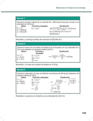 201
Relacionas el trabajo con la energía
201
Resultado: La energía cinética del vehículo es 555,444,45 J
Resultado: La masa de la pelota de béisbol es 5.55 kg
Resultado: La persona va trotando a una velocidad de 4.64 m/s
Calcula la energía cinética de un vehículo de 1,000 kg de masa que circula a una
velocidad de 120 km/h.
Datos Fórmula y despejes Sustitución
Ec = ¿?
m = 1000 kg
v = 120 km/h
Ec = 120 ( )( ) = 33.33 m/s
Ec= =
555,444.45 J
Ejemplo 7
Calcula la masa de una pelota de béisbol que es lanzada con una velocidad de 3
m/s y que adquiere una energía cinética de 25 J.
Datos Fórmula y
despejes
Sustitución
m = ¿?
v = 3 m/s
Ec = 25 J
Ec =
2Ec =
= m
m = = = 5.55 kg
Ejemplo 8
Calcula la velocidad a la que va trotando una persona de 65 kg que adquiera una
energía cinética de 700 J.
Datos Fórmula y despejes Sustitución
v = ¿?
m = 65 kg
Ec = 700 J
Ec =
2Ec =
=
= √
= √
( )
= √ =
√
= 4.64 m/s
Ejemplo 9
199
 