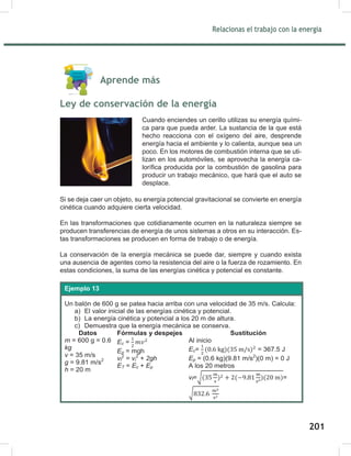 203
Relacionas el trabajo con la energía
203
Aprende más
Ley de conservación de la energía
Si se deja caer un objeto, su energía potencial gravitacional se convierte en energía
cinética cuando adquiere cierta velocidad.
En las transformaciones que cotidianamente ocurren en la naturaleza siempre se
producen transferencias de energía de unos sistemas a otros en su interacción. Es-
tas transformaciones se producen en forma de trabajo o de energía.
La conservación de la energía mecánica se puede dar, siempre y cuando exista
una ausencia de agentes como la resistencia del aire o la fuerza de rozamiento. En
estas condiciones, la suma de las energías cinética y potencial es constante.
Cuando enciendes un cerillo utilizas su energía quími-
ca para que pueda arder. La sustancia de la que está
hecho reacciona con el oxígeno del aire, desprende
energía hacia el ambiente y lo calienta, aunque sea un
poco. En los motores de combustión interna que se uti-
lizan en los automóviles, se aprovecha la energía ca-
lorífica producida por la combustión de gasolina para
producir un trabajo mecánico, que hará que el auto se
desplace.
Un balón de 600 g se patea hacia arriba con una velocidad de 35 m/s. Calcula:
a) El valor inicial de las energías cinética y potencial.
b) La energía cinética y potencial a los 20 m de altura.
c) Demuestra que la energía mecánica se conserva.
Datos Fórmulas y despejes Sustitución
m = 600 g = 0.6
kg
v = 35 m/s
g = 9.81 m/s2
h = 20 m
Ec =
Ep = mgh
vf
2
= vi
2
+ 2gh
ET = Ec + Ep
Al inicio
Ec= = 367.5 J
Ep = (0.6 kg)(9.81 m/s2
)(0 m) = 0 J
A los 20 metros
vf=√ =
√
vf = 28.86 m/s
Ec= = 249.8 J
Ep = (0.6 kg)(9.81 m/s2
)(20 m) = 117.7 J
ET = 249.8 J + 117.7 J = 367.5 J
misma energía con la que partió.
Ejemplo 13
201
 
