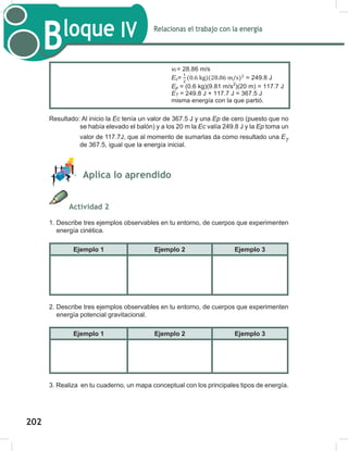 204
Relacionas el trabajo con la energía
Bloque IV
204
Resultado: Al inicio la Ec tenía un valor de 367.5 J y una Ep de cero (puesto que no
se había elevado el balón) y a los 20 m la Ec valía 249.8 J y la Ep toma un
valor de 117.7J, que al momento de sumarlas da como resultado una ET
de 367.5, igual que la energía inicial.
Aplica lo aprendido
Actividad 2
1. Describe tres ejemplos observables en tu entorno, de cuerpos que experimenten
energía cinética.
Ejemplo 1 Ejemplo 2 Ejemplo 3
2. Describe tres ejemplos observables en tu entorno, de cuerpos que experimenten
energía potencial gravitacional.
Ejemplo 1 Ejemplo 2 Ejemplo 3
3. Realiza en tu cuaderno, un mapa conceptual con los principales tipos de energía.
Datos Fórmulas y despejes Sustitución
m = 600 g = 0.6
kg
v = 35 m/s
g = 9.81 m/s2
h = 20 m
Ec =
Ep = mgh
vf
2
= vi
2
+ 2gh
ET = Ec + Ep
Al inicio
Ec= = 367.5 J
Ep = (0.6 kg)(9.81 m/s2
)(0 m) = 0 J
A los 20 metros
vf=√ =
√
vf = 28.86 m/s
Ec= = 249.8 J
Ep = (0.6 kg)(9.81 m/s2
)(20 m) = 117.7 J
ET = 249.8 J + 117.7 J = 367.5 J
misma energía con la que partió.
202
 
