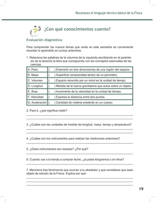 Reconoces el lenguaje técnico básico de la Física
21
¿Con qué conocimientos cuento?
Evaluación diagnóstica
Para comprender los nuevos temas que verás en este semestre es conveniente
recordar lo aprendido en cursos anteriores.
1. Relaciona las palabras de la columna de la izquierda escribiendo en el parénte-
sis de la derecha la letra que corresponda con los conceptos esenciales de las
ciencias.
A. Peso ( ) Extensión en tres dimensiones de una región del espacio.
B. Masa ( ) Superficie comprendida dentro de un perímetro.
C. Volumen ( ) Espacio recorrido por un móvil en la unidad de tiempo.
D. Longitud ( ) Medida de la fuerza gravitatoria que actúa sobre un objeto.
E. Área ( ) Incremento de la velocidad en la unidad de tiempo.
F. Velocidad ( ) Expresa la distancia entre dos puntos.
G. Aceleración ( ) Cantidad de materia existente en un cuerpo.
2. Para ti, ¿qué significa medir?
__________________________________________________________________
__________________________________________________________________
3. ¿Cuáles son las unidades de medida de longitud, masa, tiempo y temperatura?
__________________________________________________________________
__________________________________________________________________
4. ¿Cuáles son los instrumentos para realizar las mediciones anteriores?
__________________________________________________________________
5. ¿Estos instrumentos son exactos? ¿Por qué?
__________________________________________________________________
6. Cuando vas a la tienda a comprar leche, ¿la pides kilogramos o en litros?
__________________________________________________________________
7. Menciona tres fenómenos que ocurren a tu alrededor y que consideres que sean
objeto de estudio de la Física. Explica por qué.
__________________________________________________________________
__________________________________________________________________
__________________________________________________________________
Reconoces el lenguaje técnico básico de la Física
21
¿Con qué conocimientos cuento?
Evaluación diagnóstica
Para comprender los nuevos temas que verás en este semestre es conveniente
recordar lo aprendido en cursos anteriores.
1. Relaciona las palabras de la columna de la izquierda escribiendo en el parénte-
sis de la derecha la letra que corresponda con los conceptos esenciales de las
ciencias.
A. Peso ( ) Extensión en tres dimensiones de una región del espacio.
B. Masa ( ) Superficie comprendida dentro de un perímetro.
C. Volumen ( ) Espacio recorrido por un móvil en la unidad de tiempo.
D. Longitud ( ) Medida de la fuerza gravitatoria que actúa sobre un objeto.
E. Área ( ) Incremento de la velocidad en la unidad de tiempo.
F. Velocidad ( ) Expresa la distancia entre dos puntos.
G. Aceleración ( ) Cantidad de materia existente en un cuerpo.
2. Para ti, ¿qué significa medir?
__________________________________________________________________
__________________________________________________________________
3. ¿Cuáles son las unidades de medida de longitud, masa, tiempo y temperatura?
__________________________________________________________________
__________________________________________________________________
4. ¿Cuáles son los instrumentos para realizar las mediciones anteriores?
__________________________________________________________________
5. ¿Estos instrumentos son exactos? ¿Por qué?
__________________________________________________________________
6. Cuando vas a la tienda a comprar leche, ¿la pides kilogramos o en litros?
__________________________________________________________________
7. Menciona tres fenómenos que ocurren a tu alrededor y que consideres que sean
objeto de estudio de la Física. Explica por qué.
__________________________________________________________________
__________________________________________________________________
__________________________________________________________________
19
 