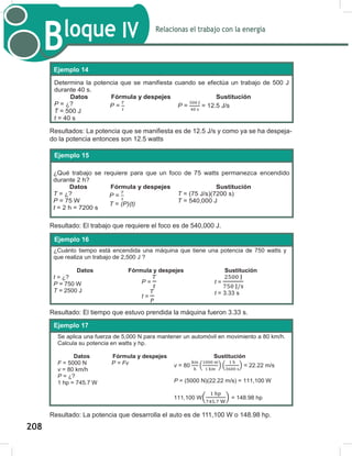 210
Relacionas el trabajo con la energía
Bloque IV
210
Resultados: La potencia que se manifiesta es de 12.5 J/s y como ya se ha despeja-
do la potencia entonces son 12.5 watts
Resultado: El trabajo que requiere el foco es de 540,000 J.
Resultado: El tiempo que estuvo prendida la máquina fueron 3.33 s.
Resultado: La potencia que desarrolla el auto es de 111,100 W o 148.98 hp.
Determina la potencia que se manifiesta cuando se efectúa un trabajo de 500 J
durante 40 s.
Datos Fórmula y despejes Sustitución
P = ¿?
T = 500 J
t = 40 s
P = P = = 12.5 J/s
Ejemplo 14
¿Qué trabajo se requiere para que un foco de 75 watts permanezca encendido
durante 2 h?
Datos Fórmula y despejes Sustitución
T = ¿?
P = 75 W
t = 2 h = 7200 s
P =
T = (P)(t)
T = (75 J/s)(7200 s)
T = 540,000 J
Ejemplo 15
Ejemplo 16:
¿Cuánto tiempo está encendida una máquina que tiene una potencia de 750 watts y
que realiza un trabajo de 2,500 J ?
Datos Fórmula y despejes Sustitución
t = ¿?
P = 750 W
T = 2500 J
P =
t =
t =
t = 3.33 s
Ejemplo 16
Se aplica una fuerza de 5,000 N para mantener un automóvil en movimiento a 80 km/h.
Calcula su potencia en watts y hp.
Datos Fórmula y despejes Sustitución
F = 5000 N
v = 80 km/h
P = ¿?
1 hp = 745.7 W
P = Fv v = 80 ( ) ( ) = 22.22 m/s
P = (5000 N)(22.22 m/s) = 111,100 W
111,100 W( ) = 148.98 hp
Ejemplo 17
208
 