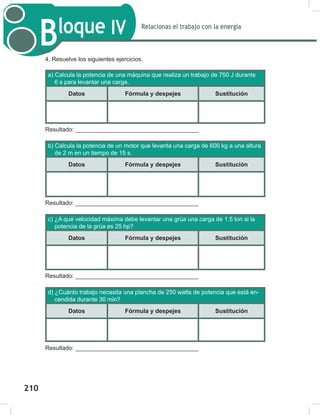 212
Relacionas el trabajo con la energía
Bloque IV
212
4. Resuelve los siguientes ejercicios.
a) Calcula la potencia de una máquina que realiza un trabajo de 750 J durante
6 s para levantar una carga.
Datos Fórmula y despejes Sustitución
Resultado: _____________________________________
b) Calcula la potencia de un motor que levanta una carga de 600 kg a una altura
de 2 m en un tiempo de 15 s.
Datos Fórmula y despejes Sustitución
Resultado: _____________________________________
c) ¿A qué velocidad máxima debe levantar una grúa una carga de 1.5 ton si la
potencia de la grúa es 25 hp?
Datos Fórmula y despejes Sustitución
Resultado: _____________________________________
d) ¿Cuánto trabajo necesita una plancha de 250 watts de potencia que está en-
cendida durante 30 min?
Datos Fórmula y despejes Sustitución
Resultado: _____________________________________
210
 