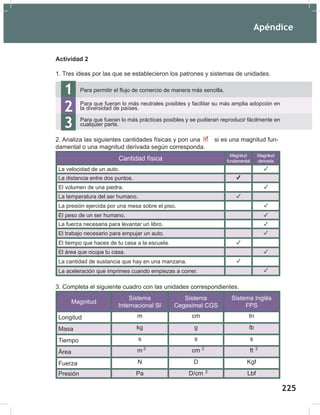 Apéndice
227
Actividad 2
1. Tres ideas por las que se establecieron los patrones y sistemas de unidades.
2. Analiza las siguientes cantidades físicas y pon una si es una magnitud fun-
damental o una magnitud derivada según corresponda.
Cantidad física
Magnitud
fundamental
Magnitud
derivada
La velocidad de un auto.
La distancia entre dos puntos.
El volumen de una piedra.
La temperatura del ser humano.
La presión ejercida por una mesa sobre el piso.
El peso de un ser humano.
La fuerza necesaria para levantar un libro.
El trabajo necesario para empujar un auto.
El tiempo que haces de tu casa a la escuela.
El área que ocupa tu casa.
La cantidad de sustancia que hay en una manzana.
La aceleración que imprimes cuando empiezas a correr.
3. Completa el siguiente cuadro con las unidades correspondientes.
Magnitud
Sistema
Internacional SI
Sistema
Cegesimal CGS
Sistema Inglés
FPS
Longitud m cm In
Masa kg g lb
Tiempo s s s
Área m cm ft
Fuerza N D Kgf
Presión Pa D/cm Lbf
1
2
Para permitir el flujo de comercio de manera más sencilla.
Para que fueran lo más neutrales posibles y facilitar su más amplia adopción en
la diversidad de países.
3 Para que fueran lo más prácticas posibles y se pudieran reproducir fácilmente en
cualquier parte.
2 2
2
2
Apéndice
227
Actividad 2
1. Tres ideas por las que se establecieron los patrones y sistemas de unidades.
2. Analiza las siguientes cantidades físicas y pon una si es una magnitud fun-
damental o una magnitud derivada según corresponda.
Cantidad física
Magnitud
fundamental
Magnitud
derivada
La velocidad de un auto.
La distancia entre dos puntos.
El volumen de una piedra.
La temperatura del ser humano.
La presión ejercida por una mesa sobre el piso.
El peso de un ser humano.
La fuerza necesaria para levantar un libro.
El trabajo necesario para empujar un auto.
El tiempo que haces de tu casa a la escuela.
El área que ocupa tu casa.
La cantidad de sustancia que hay en una manzana.
La aceleración que imprimes cuando empiezas a correr.
3. Completa el siguiente cuadro con las unidades correspondientes.
Magnitud
Sistema
Internacional SI
Sistema
Cegesimal CGS
Sistema Inglés
FPS
Longitud m cm In
Masa kg g lb
Tiempo s s s
Área m cm ft
Fuerza N D Kgf
Presión Pa D/cm Lbf
1
2
Para permitir el flujo de comercio de manera más sencilla.
Para que fueran lo más neutrales posibles y facilitar su más amplia adopción en
la diversidad de países.
3 Para que fueran lo más prácticas posibles y se pudieran reproducir fácilmente en
cualquier parte.
2 2
2
2
225
 