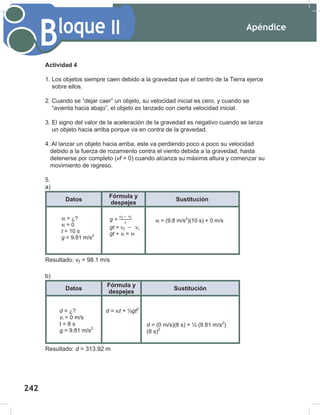 Apéndice
244
Bloque II
Actividad 4
1. Los objetos siempre caen debido a la gravedad que el centro de la Tierra ejerce
sobre ellos.
2. Cuando se “dejar caer” un objeto, su velocidad inicial es cero, y cuando se
“avienta hacia abajo”, el objeto es lanzado con cierta velocidad inicial.
3. El signo del valor de la aceleración de la gravedad es negativo cuando se lanza
un objeto hacia arriba porque va en contra de la gravedad.
4. Al lanzar un objeto hacia arriba, este va perdiendo poco a poco su velocidad
debido a la fuerza de rozamiento contra el viento debida a la gravedad, hasta
detenerse por completo (vf = 0) cuando alcanza su máxima altura y comenzar su
movimiento de regreso.
5.
a)
Datos
Fórmula y
despejes
Sustitución
Resultado: v = 98.1 m/s
b)
Datos
Fórmula y
despejes
Sustitución
Resultado: d = 313.92 m
f
vf = ¿?
vi = 0
t = 10 s
g = 9.81 m/s2
g =
gt =
gt + vi = vf
vf = (9.8 m/s2
)(10 s) + 0 m/s
d = ¿?
vi = 0 m/s
t = 8 s
g = 9.81 m/s2
d = vit + ½gt2
d = (0 m/s)(8 s) + ½ (9.81 m/s2
)
(8 s)2
vf = ¿?
vi = 0
t = 10 s
g = 9.81 m/s2
g =
gt =
gt + vi = vf
vf = (9.8 m/s2
)(10 s) + 0 m/s
d = ¿?
vi = 0 m/s
t = 8 s
g = 9.81 m/s2
d = vit + ½gt2
d = (0 m/s)(8 s) + ½ (9.81 m/s2
)
(8 s)2
242
 