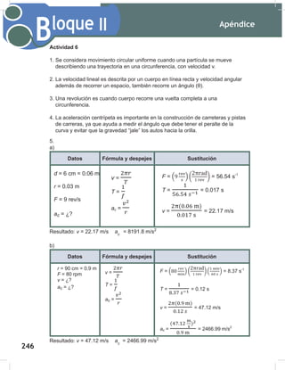 Apéndice
248
Bloque II
Datos Fórmula y despejes Sustitución
r = 90 cm = 0.9 m
F = 80 rpm
v = ¿?
ac = ¿?
v =
T =
ac =
F = ( ) ( ) ( ) = 8.37 s-1
T = = 0.12 s
v = = 47.12 m/s
ac = = 2466.99 m/s2
Actividad 6
1. Se considera movimiento circular uniforme cuando una partícula se mueve
describiendo una trayectoria en una circunferencia, con velocidad v.
2. La velocidad lineal es descrita por un cuerpo en línea recta y velocidad angular
además de recorrer un espacio, también recorre un ángulo (θ).
3. Una revolución es cuando cuerpo recorre una vuelta completa a una
circunferencia.
4. La aceleración centrípeta es importante en la construcción de carreteras y pistas
de carreras, ya que ayuda a medir el ángulo que debe tener el peralte de la
curva y evitar que la gravedad “jale” los autos hacia la orilla.
5.
a)
Datos Fórmula y despejes Sustitución
Resultado: v = 22.17 m/s ac
= 8191.8 m/s2
b)
Datos Fórmula y despejes Sustitución
Resultado: v = 47.12 m/s ac
= 2466.99 m/s2
d = 6 cm = 0.06 m
r = 0.03 m
F = 9 rev/s
ac = ¿?
v = ¿?
v =
T =
ac =
F = ( ) ( ) = 56.54 s-1
T = = 0.017 s
v = = 22.17 m/s
ac = = 8191.8 m/s2
246
 