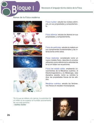 Reconoces el lenguaje técnico básico de la Física
Bloque I
28
Ramas de la Física moderna
“En lo que se refiere a la ciencia, la autoridad de
un millar no es superior al humilde razonamiento
de una sola persona.”
- Galileo Galilei
Física nuclear: estudia los núcleos atómi-
cos, en sus propiedades y comportamien-
to.
Física atómica: estudia los átomos en sus
propiedades y comportamiento.
Física de partículas: estudia la materia en
sus componentes fundamentales y las in-
teracciones entre estos.
Física relativista: considerado como un
nuevo modelo físico, describe el universo
utilizando como referencia la velocidad de
la luz en todas sus ecuaciones.
Física del estado sólido: empleando co-
nocimientos de la Mecánica cuántica, el
Electromagnetismo y la Metalurgia, esta
disciplina estudia, como su nombre lo
dice, las propiedades físicas de los sóli-
dos.
Mecánica cuántica: estudia los fenóme-
nos físicos en escalas microscópicas.
26
 