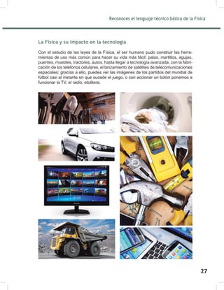 Reconoces el lenguaje técnico básico de la Física
29
La Física y su impacto en la tecnología
Con el estudio de las leyes de la Física, el ser humano pudo construir las herra-
mientas de uso más común para hacer su vida más fácil: palas, martillos, agujas,
puentes, muebles, tractores, autos, hasta llegar a tecnología avanzada, con la fabri-
cación de los teléfonos celulares, el lanzamiento de satélites de telecomunicaciones
espaciales; gracias a ello, puedes ver las imágenes de los partidos del mundial de
fútbol casi al instante en que sucede el juego, o con accionar un botón ponemos a
funcionar la TV, el radio, etcétera.
27
 