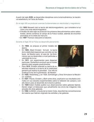Reconoces el lenguaje técnico básico de la Física
31
A partir del siglo XVIII, se desarrollan disciplinas como la termodinámica, la mecáni-
ca estadística y la Física de fluidos.
En el siglo XIX se producen avances fundamentales en electricidad y magnetismo:
• En 1855 Maxwell creó la teoría del electromagnetismo, que considera la luz
como una onda electromagnética.
• A finales de este siglo se producen los primeros descubrimientos sobre radiac-
tividad, dando comienzo al campo de la Física nuclear, además de encontrar
anomalías en la órbita de mercurio.
• En 1897 Thomson descubrió el electrón.
Durante el Siglo XX la Física se desarrolló plenamente:
• En 1904, se propuso el primer modelo del
átomo.
• En 1905, Albert Einstein formuló la teoría
de la relatividad especial que coincide con las
leyes de Newton para el caso de los fenó-
menos que se desarrollan a nivel partículas a
velocidad de la luz.
• En 1911, con experimentos para dispersar
partículas, Rutherford concluyó que el núcleo
atómico está cargado positivamente.
• Para 1915, Einstein extendió su teoría de re-
latividad especial a la teoría de la relatividad
general que explica la gravedad. Con ella se
sustituyó la ley de la gravitación de Newton.
• En 1925, Heisenberg, y en 1926, Schrödinger y Dirac formularon la Mecáni-
ca cuántica,
• En 1927, Planck, Einstein, y Bohr entre otros, explicaron sus resultados anó-
malos en sus estudios experimentales sobre la radiación de cuerpos y con
ello dieron paso al desarrollo de la teoría cuántica.
• En 1929 Edwin Hubble publicó sus observaciones sobre galaxias lejanas.
Dando origen al telescopio que actualmente nos envía las imágenes más
actuales de otras galaxias.
• En 1992, la NASA, a través de la misión Cobe, describió las concentraciones
de materia que habrían originado las estrellas y las galaxias.
Isaac Newton
29
 