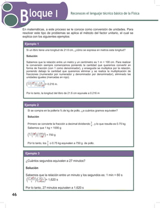 Reconoces el lenguaje técnico básico de la Física
Bloque I
48
En matemáticas, a este proceso se le conoce como conversión de unidades. Para
resolver este tipo de problemas se aplica el método del factor unitario, el cual se
explica con los siguientes ejemplos:
Ejemplo 1
Ejemplo 2
Ejemplo 1:
Si un libro tiene una longitud de 21.6 cm, ¿cómo se expresa en metros esta longitud?
Solución
Sabemos que la relación entre un metro y un centímetro es 1 m = 100 cm. Para realizar
la conversión siempre comenzamos poniendo la cantidad que queremos convertir en
forma de fracción (con 1 como denominador), y enseguida se multiplica por la relación,
poniendo debajo la cantidad que queremos eliminar y se realiza la multiplicación de
fracciones (numerador por numerador y denominador por denominador), eliminado las
unidades iguales (marcadas en rojo):
( ) ( )= 0.216 m.
Por lo tanto, la longitud del libro de 21.6 equivale a 0.216 m
Ejemplo 2:
Si se compra en la pollería ¾ de kg de pollo, ¿a cuántos gramos equivalen?
Solución
Primero se convierte la fracción a decimal dividiendo , y lo que resulta es 0.75 kg
Sabemos que 1 kg = 1000 g
( ) ( ) = 750 g
Por lo tanto, los o 0.75 kg equivalen a 750 g de pollo.
¿Cuántos segundos equivalen a 27 minutos?
Solución
Sabemos que la relación entre un minuto y los segundos es; 1 min = 60 s
( ) ( )= 1,620 s
Por lo tanto, 27 minutos equivalen a 1,620 s. 27 minutos equivalen a 1,620 s
Ejemplo 3
Por lo tanto, la longitud del libro de 21.6 cm equivale a 0.216 m
46
 