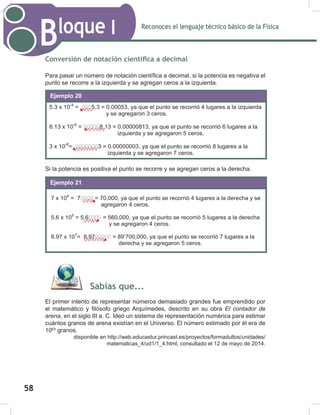 Reconoces el lenguaje técnico básico de la Física
Bloque I
60
Conversión de notación científica a decimal
Para pasar un número de notación científica a decimal, si la potencia es negativa el
punto se recorre a la izquierda y se agregan ceros a la izquierda.
Si la potencia es positiva el punto se recorre y se agregan ceros a la derecha.
Sabías que...
El primer intento de representar números demasiado grandes fue emprendido por
el matemático y filósofo griego Arquímedes, descrito en su obra El contador de
arena, en el siglo III a. C. Ideó un sistema de representación numérica para estimar
cuántos granos de arena existían en el Universo. El número estimado por él era de
1063
granos.
disponible en http://web.educastur.princast.es/proyectos/formadultos/unidades/
matematicas_4/ud1/1_4.html, consultado el 12 de mayo de 2014.
5.3 x 10-4
= 0005.3 = 0.00053, ya que el punto se recorrió 4 lugares a la izquierda
y se agregaron 3 ceros.
8.13 x 10-6
= 000008.13 = 0.00000813, ya que el punto se recorrió 6 lugares a la
izquierda y se agregaron 5 ceros.
3 x 10-8
= 00000003 = 0.00000003, ya que el punto se recorrió 8 lugares a la
izquierda y se agregaron 7 ceros.
Ejemplo 20
7 x 104
= 70000 = 70,000, ya que el punto se recorrió 4 lugares a la derecha y se
agregaron 4 ceros.
5.6 x 105
= 5.60000 = 560,000, ya que el punto se recorrió 5 lugares a la derecha
y se agregaron 4 ceros.
8.97 x 107
= 8.9700000 = 89’700,000, ya que el punto se recorrió 7 lugares a la
derecha y se agregaron 5 ceros.
Ejemplo 21
58
 