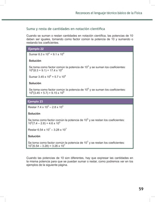 Reconoces el lenguaje técnico básico de la Física
61
Suma y resta de cantidades en notación científica
Cuando se suman o restan cantidades en notación científica, las potencias de 10
deben ser iguales, tomando como factor común la potencia de 10 y sumando o
restando los coeficientes.
Cuando las potencias de 10 son diferentes, hay que expresar las cantidades en
la misma potencia para que se puedan sumar o restar, como podremos ver en los
ejemplos de la siguiente página.
Sumar 8.3 x 104
+ 9.1 x 104
Solución
Se toma como factor común la potencia de 104
y se suman los coeficientes:
104
(8.3 + 9.1) = 17.4 x 104.
Sumar 3.45 x 106
+ 5.7 x 106
Solución
Se toma como factor común la potencia de 106
y se suman los coeficientes:
106
(3.45 + 5.7) = 9.15 x 106.
Ejemplo 22
Restar 7.4 x 105
– 2.8 x 105
Solución
Se toma como factor común la potencia de 105
y se restan los coeficientes:
105
(7.4 – 2.8) = 4.6 x 105
Restar 6.54 x 107
– 3.28 x 107
Solución
Se toma como factor común la potencia de 107
y se restan los coeficientes:
107
(6.54 – 3.28) = 3.26 x 107
Ejemplo 23
59
 