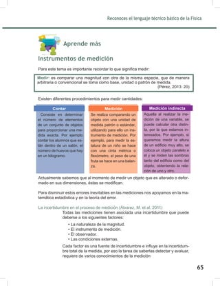 Reconoces el lenguaje técnico básico de la Física
67
Aprende más
Instrumentos de medición
Para este tema es importante recordar lo que significa medir:
Existen diferentes procedimientos para medir cantidades:
Actualmente sabemos que al momento de medir un objeto que es alterado o defor-
mado en sus dimensiones, éstas se modifican.
Para disminuir estos errores inevitables en las mediciones nos apoyamos en la ma-
temática estadística y en la teoría del error.
La incertidumbre en el proceso de medición (Álvarez, M. et al, 2011)
Todas las mediciones tienen asociada una incertidumbre que puede
deberse a los siguientes factores:
• La naturaleza de la magnitud.
• El instrumento de medición.
• El observador.
• Las condiciones externas.
Cada factor es una fuente de incertidumbre e influye en la incertidum-
bre total de la medida, por eso la tarea de saberlas detectar y evaluar,
requiere de varios conocimientos de la medición
Medir: es comparar una magnitud con otra de la misma especie, que de manera
arbitraria o convencional se toma como base, unidad o patrón de medida.
(Pérez, 2013: 20)
Consiste en determinar
el número de elementos
de un conjunto de objetos
para proporcionar una me-
dida exacta. Por ejemplo
contar los alumnos que es-
tán dentro de un salón, el
número de huevos que hay
en un kilogramo.
Contar
Se realiza comparando un
objeto con una unidad de
medida patrón o estándar,
utilizando para ello un ins-
trumento de medición. Por
ejemplo, para medir la es-
tatura de un niño se hace
con una cinta métrica o
flexómetro, el peso de una
fruta se hace en una balan-
za.
Medición
Aquella al realizar la me-
dición de una variable, se
puede calcular otra distin-
ta, por la que estamos in-
teresados. Por ejemplo, si
queremos medir la altura
de un edificio muy alto, se
coloca un objeto paralelo a
él y se miden las sombras
tanto del edificio como del
objeto, obteniendo la rela-
ción de uno y otro.
Medición indirecta
65
 