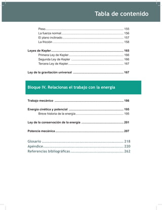 Peso............................................................................................. 155
La fuerza normal.......................................................................... 156
El plano inclinado......................................................................... 157
La fricción .................................................................................... 158
Leyes de Kepler...................................................................................... 165
Primera Ley de Kepler................................................................. 166
Segunda Ley de Kepler .............................................................. 166
Tercera Ley de Kepler.................................................................. 167
Ley de la gravitación universal ............................................................ 167
Bloque IV. Relacionas el trabajo con la energía
Trabajo mecánico .................................................................................. 186
Energía cinética y potencial ................................................................. 195
Breve historia de la energía......................................................... 195
Ley de la conservación de la energía .................................................. 201
Potencia mecánica ................................................................................. 207
Glosario ............................................................... 218
Apéndice.............................................................. 220
Referencias bibliográficas......................................... 262
Tabla de contenido
 
