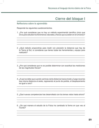 Reconoces el lenguaje técnico básico de la Física
91
Cierre del bloque I
Reflexiona sobre lo aprendido
Responde los siguientes cuestionamientos.
1. ¿Por qué consideras que no hay un método experimental científico único que
sirva para estudiar los fenómenos naturales y físicos que suceden en el Universo?
__________________________________________________________________
__________________________________________________________________
__________________________________________________________________
__________________________________________________________________
2. ¿Qué método propondrías para medir con precisión la distancia que hay de
la Tierra al Sol, si consideras que tienes todas las herramientas y equipo para
realizarlo?
__________________________________________________________________
__________________________________________________________________
__________________________________________________________________
__________________________________________________________________
3. ¿Por qué consideras que no es posible determinar con exactitud las mediciones
de las magnitudes físicas?
__________________________________________________________________
__________________________________________________________________
__________________________________________________________________
4. ¿Aqué se debe que cuando caminas cierta distancia hacia el este y luego recorres
esa misma distancia al oeste, regresando al punto de partida, el desplazamiento
es igual a cero?
__________________________________________________________________
__________________________________________________________________
__________________________________________________________________
5. ¿Qué nuevas competencias has desarrollado con los temas vistos hasta ahora?
__________________________________________________________________
__________________________________________________________________
__________________________________________________________________
6. ¿De qué manera el estudio de la Física ha cambiado la forma en que ves al
mundo?
__________________________________________________________________
__________________________________________________________________
__________________________________________________________________
89
 