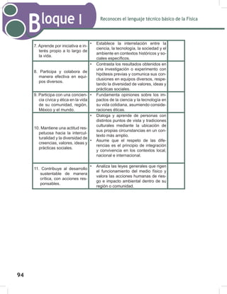 Reconoces el lenguaje técnico básico de la Física
Bloque I
96
7. Aprende por iniciativa e in-
terés propio a lo largo de
la vida.
• Establece la interrelación entre la
ciencia, la tecnología, la sociedad y el
ambiente en contextos históricos y so-
ciales específicos.
8. Participa y colabora de
manera efectiva en equi-
pos diversos.
• Contrasta los resultados obtenidos en
una investigación o experimento con
hipótesis previas y comunica sus con-
clusiones en equipos diversos, respe-
tando la diversidad de valores, ideas y
prácticas sociales.
9. Participa con una concien-
cia cívica y ética en la vida
de su comunidad, región,
México y el mundo.
• Fundamenta opiniones sobre los im-
pactos de la ciencia y la tecnología en
su vida cotidiana, asumiendo conside-
raciones éticas.
10. Mantiene una actitud res-
petuosa hacia la intercul-
turalidad y la diversidad de
creencias, valores, ideas y
prácticas sociales.
• Dialoga y aprende de personas con
distintos puntos de vista y tradiciones
culturales mediante la ubicación de
sus propias circunstancias en un con-
texto más amplio.
• Asume que el respeto de las dife-
rencias es el principio de integración
y convivencia en los contextos local,
nacional e internacional.
11. Contribuye al desarrollo
sustentable de manera
crítica, con acciones res-
ponsables.
• Analiza las leyes generales que rigen
el funcionamiento del medio físico y
valora las acciones humanas de ries-
go e impacto ambiental dentro de su
región o comunidad.
94
 