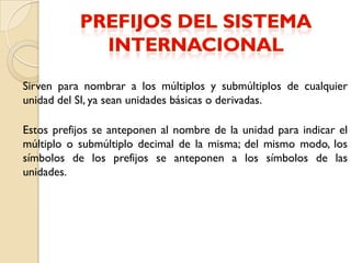 Sirven para nombrar a los múltiplos y submúltiplos de cualquier
unidad del SI, ya sean unidades básicas o derivadas.

Estos prefijos se anteponen al nombre de la unidad para indicar el
múltiplo o submúltiplo decimal de la misma; del mismo modo, los
símbolos de los prefijos se anteponen a los símbolos de las
unidades.
 