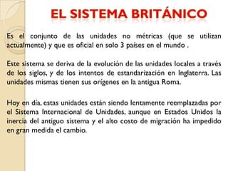 Es el conjunto de las unidades no métricas (que se utilizan
actualmente) y que es oficial en solo 3 países en el mundo .

Este sistema se deriva de la evolución de las unidades locales a través
de los siglos, y de los intentos de estandarización en Inglaterra. Las
unidades mismas tienen sus orígenes en la antigua Roma.

Hoy en día, estas unidades están siendo lentamente reemplazadas por
el Sistema Internacional de Unidades, aunque en Estados Unidos la
inercia del antiguo sistema y el alto costo de migración ha impedido
en gran medida el cambio.
 