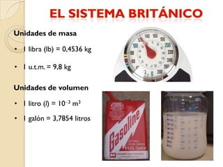 Unidades de masa

• 1 libra (lb) = 0,4536 kg

• 1 u.t.m. = 9,8 kg

Unidades de volumen

• 1 litro (l) = 10 3 m3

• 1 galón = 3,7854 litros
 