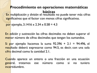 Procedimiento en operaciones matemáticas
                    básicas
En multiplicación y división el resultado no puede tener más cifras
significativas que el factor con menos cifras significativas.
por ejemplo, 3.1416 x 2.34 x 0.58 = 4.3

En adición y sustracción las cifras decimales no deben superar el
menor número de cifras decimales que tengan los sumandos.
Si por ejemplo hacemos la suma 92.396 + 2.1 = 94.496, el
resultado deberá expresarse como 94.5, es decir, con una sola
cifra decimal como la cantidad 2.1.

Cuando aparece un entero o una fracción en una ecuación
general, tratamos ese número como si no tuviera
incertidumbre.
 