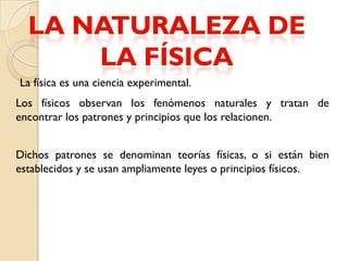 La física es una ciencia experimental.
Los físicos observan los fenómenos naturales y tratan de
encontrar los patrones y principios que los relacionen.


Dichos patrones se denominan teorías físicas, o si están bien
establecidos y se usan ampliamente leyes o principios físicos.
 