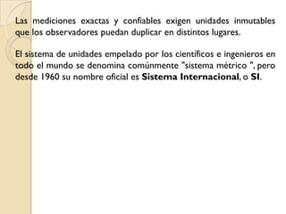 Las mediciones exactas y confiables exigen unidades inmutables
que los observadores puedan duplicar en distintos lugares.

El sistema de unidades empelado por los científicos e ingenieros en
todo el mundo se denomina comúnmente "sistema métrico ", pero
desde 1960 su nombre oficial es Sistema Internacional, o SI.
 