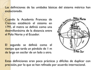 Las definiciones de las unidades básicas del sistema métrico han
evolucionado.

Cuando la Academia Francesa de
Ciencias estableció el sistema en
1791, el metro se definió como una
diezmillonésima de la distancia entre
el Polo Norte y el Ecuador.


El segundo se definió como el
tiempo que tarda un péndulo de 1 m
de largo en oscilar de un lado a otro.

Estas definiciones eran poco prácticas y difíciles de duplicar con
precisión, por lo que se han refinado por acuerdo internacional.
 