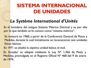 Le Système International d'Unités
Es el heredero del antiguo Sistema Métrico Decimal y es por ello
por lo que también se lo conoce como “sistema métrico”.
 Se instauró en 1960, a partir de la Conferencia General de Pesos y
 Medidas, durante la cual inicialmente se reconocieron seis unidades
 físicas básicas.
En 1971 se añadió la séptima unidad básica: el mol.
En Ecuador se adoptó mediante la Ley Nº 1.456 de Pesas y
Medidas, promulgada en el Registro Oficial Nº 468 del 9 de enero
de 1974.
 