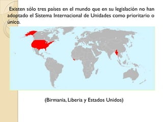 Existen sólo tres países en el mundo que en su legislación no han
adoptado el Sistema Internacional de Unidades como prioritario o
único.




                (Birmania, Liberia y Estados Unidos)
 