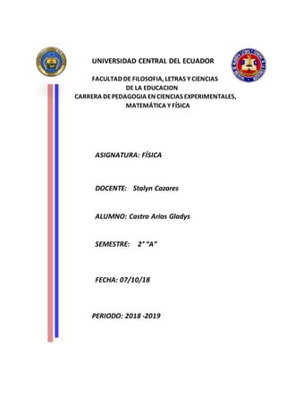 UNIVERSIDAD CENTRAL DEL ECUADOR
FACULTAD DE FILOSOFIA, LETRAS Y CIENCIAS
DE LA EDUCACION
CARRERA DEPEDAGOGIA EN CIENCIAS EXPERIMENTALES,
MATEMÁTICA Y FÍSICA
ASIGNATURA: FÍSICA
DOCENTE: Stalyn Cazares
ALUMNO: Castro Arias Gladys
SEMESTRE: 2° “A”
FECHA: 07/10/18
PERIODO: 2018 -2019
 