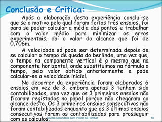 Conclusão e Crítica: Após a elaboração desta experiência conclui-se que se o motivo pelo qual foram feitos três ensaios, foi para se poder calcular a média dos pontos e trabalhar com o valor médio para minimizar os erros experimentais, daí o valor do alcance que foi de 0,706m. A velocidade só pode ser determinada depois de se calcular o tempo de queda do berlinde, uma vez que, o tempo na componente vertical é o mesmo que na componente horizontal, onde substituímos na fórmula o tempo, pelo valor obtido anteriormente e pode calcular-se a velocidade inicial. No decorrer da experiência foram elaborados 6 ensaios em vez de 3, embora apenas 3 tenham sido contabilizados, uma vez que os 3 primeiros ensaios não ficaram registados no papel porque não chegaram ao alcance deste. Os 3 primeiros ensaios consecutivos não foram contabilizados enquanto que os 3 últimos ensaios consecutivos foram os contabilizados para prosseguir com os cálculos. Escola secundária com 3ºciclo de Pombal 