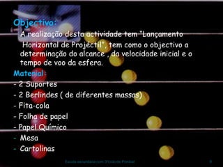 Objectivo: A realização desta actividade tem “Lançamento Horizontal de Projéctil”, tem como o objectivo a determinação do alcance , da velocidade inicial e o tempo de voo da esfera. Material: - 2 Suportes - 2 Berlindes ( de diferentes massas) - Fita-cola - Folha de papel - Papel Químico Mesa Cartolinas Escola secundária com 3ºciclo de Pombal 