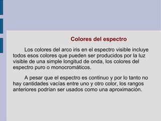 Colores del espectro
Los colores del arco iris en el espectro visible incluye
todos esos colores que pueden ser producidos por la luz
visible de una simple longitud de onda, los colores del
espectro puro o monocromáticos.
A pesar que el espectro es continuo y por lo tanto no
hay cantidades vacías entre uno y otro color, los rangos
anteriores podrían ser usados como una aproximación.
 