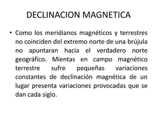 DECLINACION MAGNETICA
• Como los meridianos magnéticos y terrestres
no coinciden del extremo norte de una brújula
no apuntaran hacia el verdadero norte
geográfico. Mientas en campo magnético
terrestre sufre pequeñas variaciones
constantes de declinación magnética de un
lugar presenta variaciones provocadas que se
dan cada siglo.
 