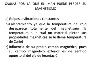 CAUSAS POR LA QUE EL IMAN PUEDE PERDER SU
MAGNETISMO
a)Golpes o vibraciones constantes
b)Calentamiento ya que la temperatura del rojo
desaparece totalmente del magnetismo (la
temperatura a la cual un material pierde sus
propiedades magnéticas se le llama temperatura
de Curie)
c) Influencia de su propio campo magnético, pues
su campo magnético exterior es de sentido
opuesto al del eje de imantación.
 