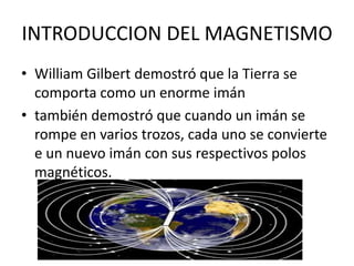 INTRODUCCION DEL MAGNETISMO
• William Gilbert demostró que la Tierra se
comporta como un enorme imán
• también demostró que cuando un imán se
rompe en varios trozos, cada uno se convierte
e un nuevo imán con sus respectivos polos
magnéticos.
 