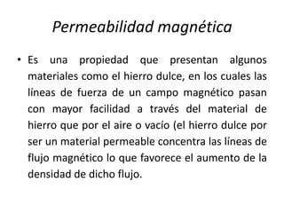Permeabilidad magnética
• Es una propiedad que presentan algunos
materiales como el hierro dulce, en los cuales las
líneas de fuerza de un campo magnético pasan
con mayor facilidad a través del material de
hierro que por el aire o vacío (el hierro dulce por
ser un material permeable concentra las líneas de
flujo magnético lo que favorece el aumento de la
densidad de dicho flujo.
 
