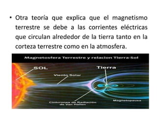 • Otra teoría que explica que el magnetismo
terrestre se debe a las corrientes eléctricas
que circulan alrededor de la tierra tanto en la
corteza terrestre como en la atmosfera.
 